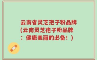 云南省灵芝孢子粉品牌(云南灵芝孢子粉品牌：健康美丽的必备！)