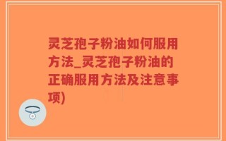灵芝孢子粉油如何服用方法_灵芝孢子粉油的正确服用方法及注意事项)