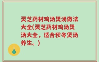 灵芝药材鸡汤煲汤做法大全(灵芝药材鸡汤煲汤大全，适合秋冬煲汤养生。)