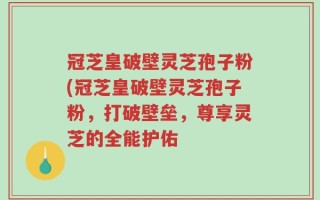 冠芝皇破壁灵芝孢子粉(冠芝皇破壁灵芝孢子粉，打破壁垒，尊享灵芝的全能护佑