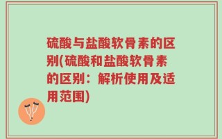 硫酸与盐酸软骨素的区别(硫酸和盐酸软骨素的区别：解析使用及适用范围)