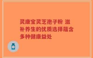 灵康宝灵芝孢子粉 滋补养生的优质选择蕴含多种健康益处