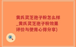 黄氏灵芝孢子粉怎么样_黄氏灵芝孢子粉效果评价与使用心得分享)