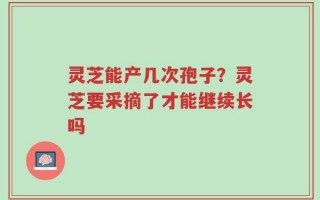 灵芝能产几次孢子？灵芝要采摘了才能继续长吗
