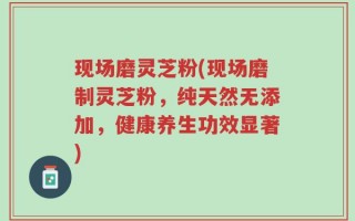 现场磨灵芝粉(现场磨制灵芝粉，纯天然无添加，健康养生功效显著)