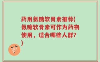 药用氨糖软骨素推荐(氨糖软骨素可作为药物使用，适合哪些人群？)