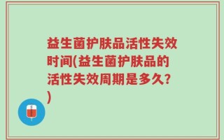 益生菌护肤品活性失效时间(益生菌护肤品的活性失效周期是多久？)