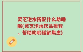 灵芝泡水搭配什么助睡眠(灵芝泡水饮品推荐，帮助助眠缓解焦虑)