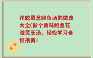 花胶灵芝鲍鱼汤的做法大全(做个美味鲍鱼花胶灵芝汤，轻松学习全程指南！