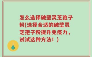 怎么选择破壁灵芝孢子粉(选择合适的破壁灵芝孢子粉提升免疫力，试试这种方法！)