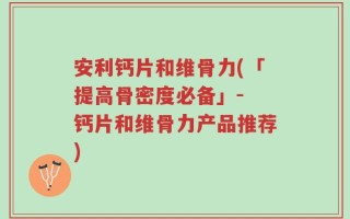 安利钙片和维骨力(「提高骨密度必备」- 钙片和维骨力产品推荐)