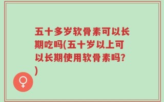 五十多岁软骨素可以长期吃吗(五十岁以上可以长期使用软骨素吗？)