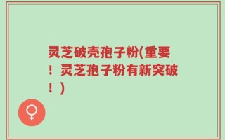 灵芝破壳孢子粉(重要！灵芝孢子粉有新突破！)