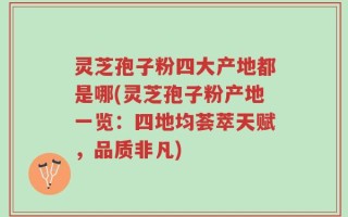 灵芝孢子粉四大产地都是哪(灵芝孢子粉产地一览：四地均荟萃天赋，品质非凡)