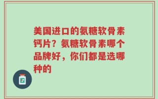 美国进口的氨糖软骨素钙片？氨糖软骨素哪个品牌好，你们都是选哪种的