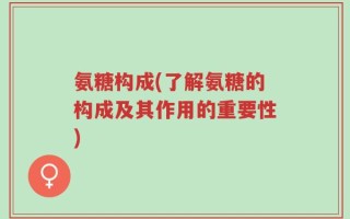 氨糖构成(了解氨糖的构成及其作用的重要性)