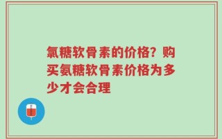氯糖软骨素的价格？购买氨糖软骨素价格为多少才会合理