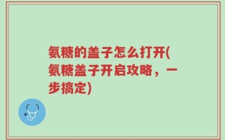 氨糖的盖子怎么打开(氨糖盖子开启攻略，一步搞定)
