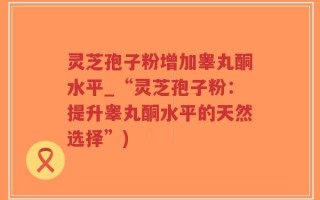 灵芝孢子粉增加睾丸酮水平_“灵芝孢子粉：提升睾丸酮水平的天然选择”)