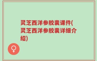 灵芝西洋参胶囊课件(灵芝西洋参胶囊详细介绍)