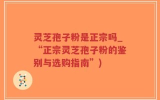 灵芝孢子粉是正宗吗_“正宗灵芝孢子粉的鉴别与选购指南”)