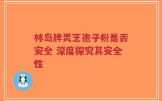 林岛牌灵芝孢子粉是否安全 深度探究其安全性