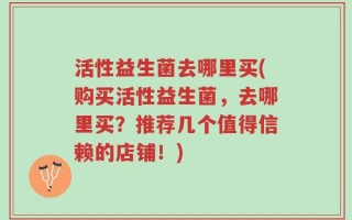 活性益生菌去哪里买(购买活性益生菌，去哪里买？推荐几个值得信赖的店铺！)