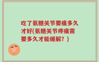 吃了氨糖关节要痛多久才好(氨糖关节疼痛需要多久才能缓解？)