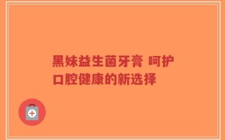 黑妹益生菌牙膏 呵护口腔健康的新选择