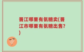 晋江哪里有氨糖卖(晋江市哪里有氨糖出售？)
