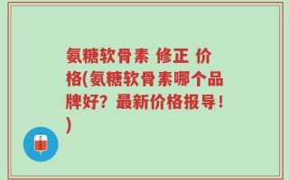 氨糖软骨素 修正 价格(氨糖软骨素哪个品牌好？最新价格报导！)