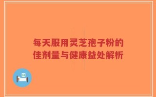 每天服用灵芝孢子粉的佳剂量与健康益处解析