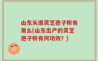 山东头道灵芝孢子粉有用么(山东出产的灵芝孢子粉有何功效？)