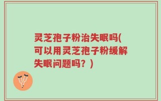 灵芝孢子粉治失眠吗(可以用灵芝孢子粉缓解失眠问题吗？)