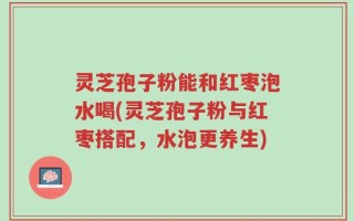 灵芝孢子粉能和红枣泡水喝(灵芝孢子粉与红枣搭配，水泡更养生)