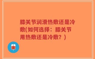 膝关节润滑热敷还是冷敷(如何选择：膝关节用热敷还是冷敷？)