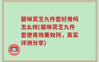 碧琳灵芝九件套好用吗怎么样(碧琳灵芝九件套使用效果如何，真实评测分享)