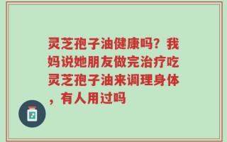 灵芝孢子油健康吗？我妈说她朋友做完治疗吃灵芝孢子油来调理身体，有人用过吗
