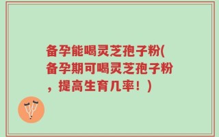 备孕能喝灵芝孢子粉(备孕期可喝灵芝孢子粉，提高生育几率！)