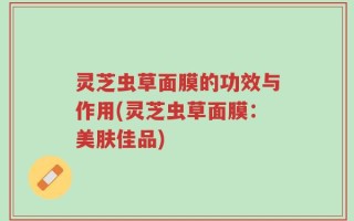 灵芝虫草面膜的功效与作用(灵芝虫草面膜：美肤佳品)