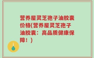 营养屋灵芝孢子油胶囊价格(营养屋灵芝孢子油胶囊：高品质健康保障！)