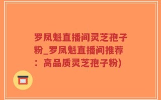 罗凤魁直播间灵芝孢子粉_罗凤魁直播间推荐：高品质灵芝孢子粉)