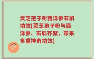 灵芝孢子粉西洋参石斛功效(灵芝孢子粉与西洋参、石斛齐聚，带来多重神奇功效)