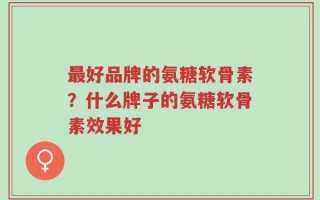 最好品牌的氨糖软骨素？什么牌子的氨糖软骨素效果好