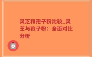 灵芝和孢子粉比较_灵芝与孢子粉：全面对比分析