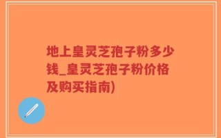 地上皇灵芝孢子粉多少钱_皇灵芝孢子粉价格及购买指南)