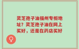 灵芝孢子油福州专柜地址？灵芝孢子油在网上买好，还是在药店买好