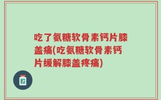 吃了氨糖软骨素钙片膝盖痛(吃氨糖软骨素钙片缓解膝盖疼痛)