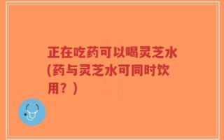 正在吃药可以喝灵芝水(药与灵芝水可同时饮用？)