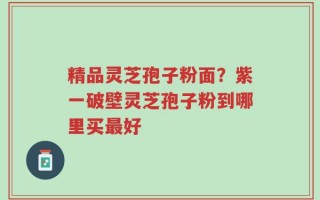 精品灵芝孢子粉面？紫一破壁灵芝孢子粉到哪里买最好